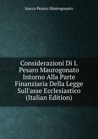 Considerazioni Di I. Pesaro Maurogonato Intorno Alla Parte Finanziaria Della Legge Sull'asse Ecclesiastico (Italian Edition)