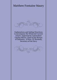 Explanations and Sailing Directions to Accompany the Wind and Current Charts: Approved by Commodore Charles Morris, Chief of the Bureau of Ordnance . of Hon. J.P. Kennedy, Secretary of the Navy