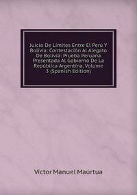 Juicio De Limites Entre El Peru Y Bolivia: Contestacion Al Alegato De Bolivia: Prueba Peruana Presentada Al Gobierno De La Republica Argentina, Volume 3 (Spanish Edition)