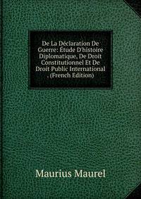De La D?claration De Guerre: ?tude D'histoire Diplomatique, De Droit Constitutionnel Et De Droit Public International . (French Edition)