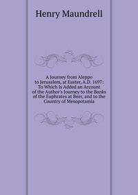A Journey from Aleppo to Jerusalem, at Easter, A.D. 1697: To Which Is Added an Account of the Author's Journey to the Banks of the Euphrates at Beer, and to the Country of Mesopotamia