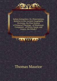 Indian Antiquities: Or, Dissertations, Relative to the Ancient Geographic Divisions, the Pure System of Primeval Theology . of Hindostan: Compared, . of Persia, Egypt, and Greece, the Whole I