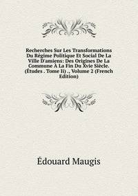 Recherches Sur Les Transformations Du R?gime Politique Et Social De La Ville D'amiens: Des Origines De La Commune ? La Fin Du Xvie Si?cle. (?tudes . Tome Ii) ., Volume 2 (French Edition)