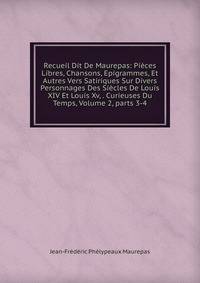 Recueil Dit De Maurepas: Pi?ces Libres, Chansons, Epigrammes, Et Autres Vers Satiriques Sur Divers Personnages Des Si?cles De Louis XIV Et Louis Xv, . Curieuses Du Temps, Volume 2, parts 3-4