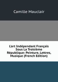 L'art Ind?pendant Fran?ais Sous La Troisi?me R?publique: Peinture, Lettres, Musique (French Edition)