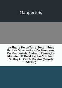 La Figure De La Terre: D?termin?e Par Les Observations De Messieurs De Maupertuis, Clairaut, Camus, Le Monnier . &amp; De M. L'abb? Outhier . . Du Roy Au Cercle Polaire (French Edition)
