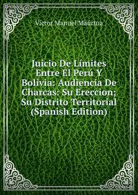 Juicio De Limites Entre El Peru Y Bolivia: Audiencia De Charcas: Su Ereccion; Su Distrito Territorial (Spanish Edition)