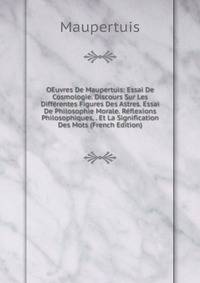 OEuvres De Maupertuis: Essai De Cosmologie. Discours Sur Les Differentes Figures Des Astres. Essai De Philosophie Morale. Reflexions Philosophiques, . Et La Signification Des Mots (French Edition)