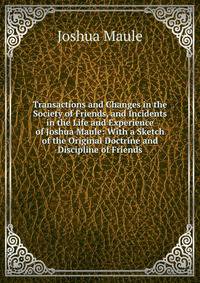 Transactions and Changes in the Society of Friends, and Incidents in the Life and Experience of Joshua Maule: With a Sketch of the Original Doctrine and Discipline of Friends
