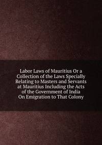 Labor Laws of Mauritius Or a Collection of the Laws Specially Relating to Masters and Servants at Mauritius Including the Acts of the Government of India On Emigration to That Colony