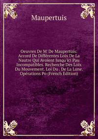 Oeuvres De M' De Maupertuis: Accord De Diff?rentes Loix De La Nautre Qui Avoient Jusqu'ici Pau Incompatibles. Recherche Des Loix Du Mouvement. Loi Du . De La Lune. Op?rations Po (French Edition)