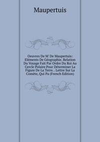 Oeuvres De M' De Maupertuis: El?ments De G?ographie. Relation Du Voyage Fait Par Ordre Du Roi Au Cercle Polaire Pour D?terminer La Figure De La Terre. . Lettre Sur La Com?te, Qui Pa (French Edition)