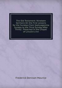 The Old Testament: Nineteen Sermons On the First Lessons for the Sundays from Septuagesima Sunday to the Third Sunday After Trinity : Preached in the Chapel of Lincoln's Inn
