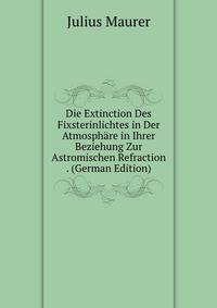 Die Extinction Des Fixsterinlichtes in Der Atmosphare in Ihrer Beziehung Zur Astromischen Refraction . (German Edition)