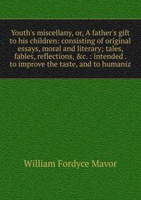 Youth's miscellany, or, A father's gift to his children: consisting of original essays, moral and literary; tales, fables, reflections, &amp;c. : intended . to improve the taste, and to humaniz