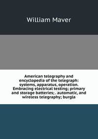 American telegraphy and encyclopedia of the telegraph: systems, apparatus, operation. Embracing electrical testing; primary and storage batteries; . automatic, and wireless telegraphy; burgla