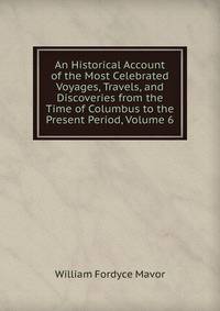 An Historical Account of the Most Celebrated Voyages, Travels, and Discoveries from the Time of Columbus to the Present Period, Volume 6