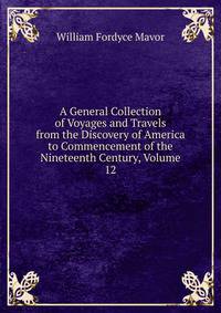 A General Collection of Voyages and Travels from the Discovery of America to Commencement of the Nineteenth Century, Volume 12