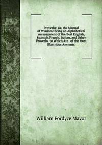 Proverbs; Or, the Manual of Wisdom: Being an Alphabetical Arrangement of the Best English, Spanish, French, Italian, and Other Proverbs. to Which Are . of the Most Illustrious Ancients .