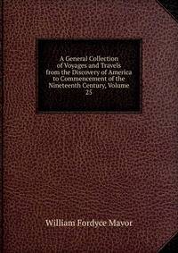 A General Collection of Voyages and Travels from the Discovery of America to Commencement of the Nineteenth Century, Volume 25
