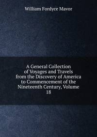 A General Collection of Voyages and Travels from the Discovery of America to Commencement of the Nineteenth Century, Volume 18