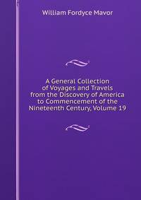A General Collection of Voyages and Travels from the Discovery of America to Commencement of the Nineteenth Century, Volume 19