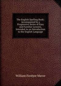 The English Spelling Book: Accompanied by a Progressive Series of Easy and Familiar Lessons, Intended As an Introduction to the English Language