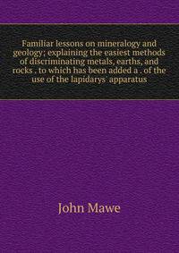 Familiar lessons on mineralogy and geology; explaining the easiest methods of discriminating metals, earths, and rocks . to which has been added a . of the use of the lapidarys' apparatus