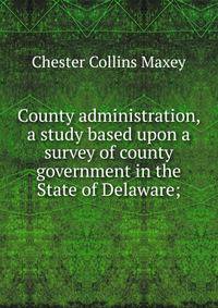 County administration, a study based upon a survey of county government in the State of Delaware;