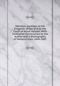 Morocco, Journeys in the Kingdom of Fez and to the Court of Mulai Hassan: With Itineraries Constructed by the Author and a Bibliography of Morocco from 1844-1887