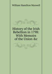 History of the Irish Rebellion in 1798: With Memoirs of the Union &amp;c
