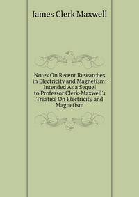 Notes On Recent Researches in Electricity and Magnetism: Intended As a Sequel to Professor Clerk-Maxwell's Treatise On Electricity and Magnetism