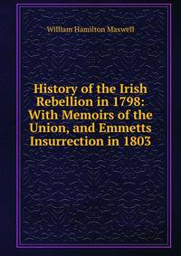 History of the Irish Rebellion in 1798: With Memoirs of the Union, and Emmetts Insurrection in 1803