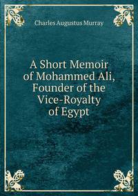 A Short Memoir of Mohammed Ali, Founder of the Vice-Royalty of Egypt