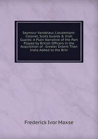 Seymour Vandeleur, Lieutentant-Colonel, Scots Guards &amp; Irish Guards: A Plain Narrative of the Part Played by British Officers in the Acquisition of . Greater Extent Than India Added to the Briti