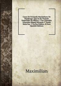 Causa De Fernando Maximiliano De Hapsburgo: Que Se Ha Titulado Emperador De Mexico, Y Sus Llamados Generales Miguel Miramon Y Tomas Mejia Sus . Y La Paz Publica, El Dere (Spanish Edition)