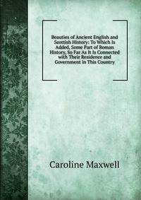 Beauties of Ancient English and Scottish History: To Which Is Added, Some Part of Roman History, So Far As It Is Connected with Their Residence and Government in This Country
