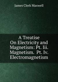 A Treatise On Electricity and Magnetism: Pt. Iii. Magnetism. Pt. Iv. Electromagnetism