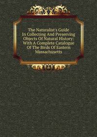 The Naturalist's Guide In Collecting And Preserving Objects Of Natural History: With A Complete Catalogue Of The Birds Of Eastern Massachusetts