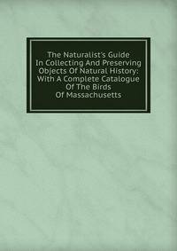 The Naturalist's Guide In Collecting And Preserving Objects Of Natural History: With A Complete Catalogue Of The Birds Of Massachusetts