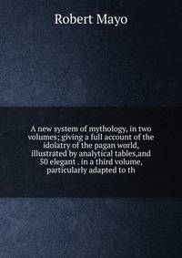 A new system of mythology, in two volumes; giving a full account of the idolatry of the pagan world, illustrated by analytical tables,and 50 elegant . in a third volume, particularly adapted to th