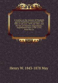A treatise on the statutes of Elizabeth against fraudulent conveyances; the Bills of sale acts, 1878 and 1882; and the law of voluntary dispositions . unpublished cases (1700-1733) from the Co
