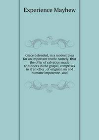 Grace defended, in a modest plea for an important truth: namely, that the offer of salvation made to sinners in the gospel, comprises in it an offer . of original sin and humane impotence . and