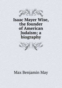 Isaac Mayer Wise, the founder of American Judaism; a biography