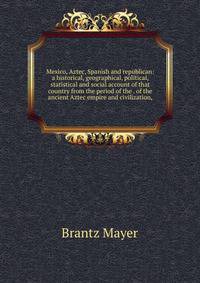 Mexico, Aztec, Spanish and republican: a historical, geographical, political, statistical and social account of that country from the period of the . of the ancient Aztec empire and civilization,