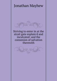 Striving to enter in at the strait gate explain'd and inculcated: and the connexion of salvation therewith