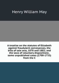 A treatise on the statutes of Elizabeth against fraudulent conveyances, the bills of sale acts, 1878 and 1882; and the laws of voluntary dispositions . some unpublished cases (1700-1733) from the C