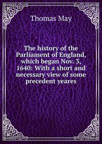 The history of the Parliament of England, which began Nov. 3, 1640: With a short and necessary view of some precedent yeares