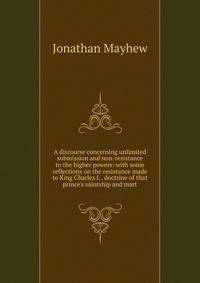 A discourse concerning unlimited submission and non-resistance to the higher powers: with some reflections on the resistance made to King Charles I. . doctrine of that prince's saintship and mart