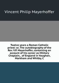 Twelve years a Roman Catholic priest: or, The autobiography of the Rev. V.P. Mayerhoffer, containing an account of his career as Military Chaplain, . of England in Vaughan, Markham and Whitby, C.